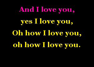 And I love you,

yes I love you,

Oh how I love you,

oh how I love you.