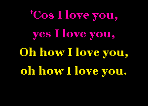 'Cos I love you,

yes I love you,

Oh how I love you,

oh how I love you.