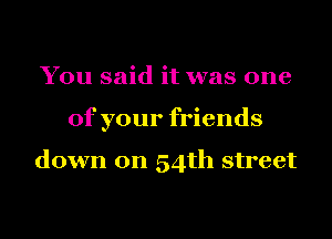 You said it was one
of your friends

down on 54th street