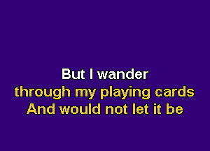 But I wander

through my playing cards
And would not let it be
