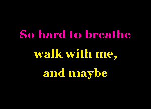 So hard to breathe

walk with me,

and maybe