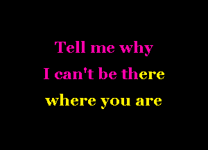 Tell me why

I can't be there

where you are