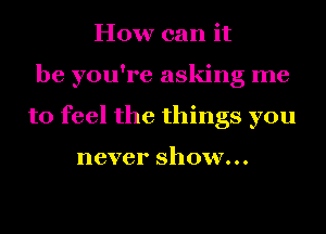 How can it
be you're asking me
to feel the things you

never show...