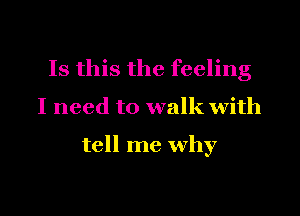 Is this the feeling

I need to walk with

tell me why