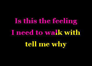 Is this the feeling

I need to walk with

tell me why