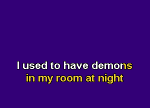 I used to have demons
in my room at night