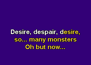 Desire, despair, desire,

so... many monsters
Oh but now...