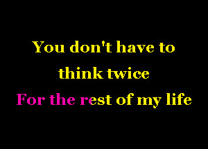 You don't have to

think twice

For the rest of my life