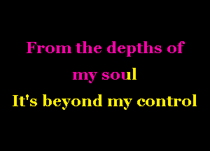 From the depths of
my soul

It's beyond my control