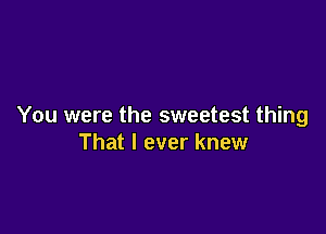 You were the sweetest thing

That I ever knew