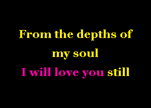From the depths of

my soul

I will love you still