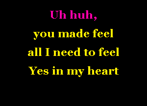 Uh huh,

you made feel

all I need to feel

Yes in my heart