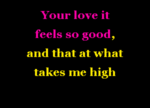 Your love it
feels so good,

and that at What

takes me high