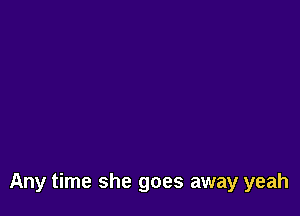 Any time she goes away yeah