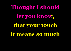 Thought I should
let you know,
that your touch

it means so much