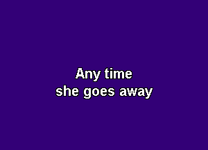 Any time

she goes away