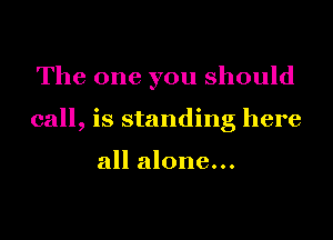 The one you should

call, is standing here

all alone...