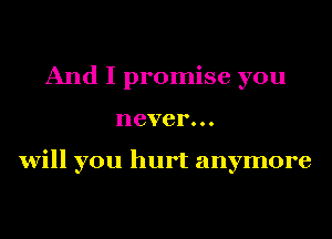 And I promise you
never...

will you hurt anymore