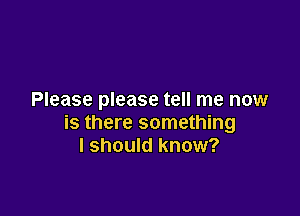 Please please tell me now

is there something
I should know?