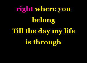 right where you
belong
Till the day my life

is through