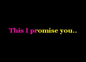 This I promise you..