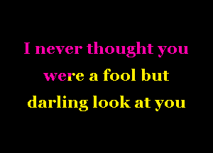 I never thought you
were a fool but

darling look at you