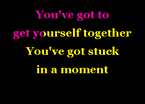 You've got to
get yourself together
You've got stuck

in a moment