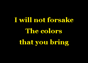 I will not forsake

The colors

that you bring
