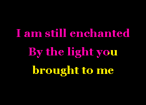 I am still enchanted
By the light you

brought to me