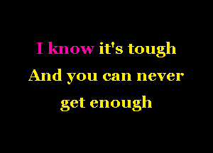 I know it's tough

And you can never

get enough