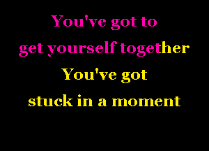 You've got to
get yourself together
You've got

stuck in a moment