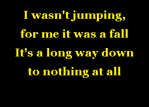 I wasn'tjumping,
for me it was a fall
It's a long way down

to nothing at all