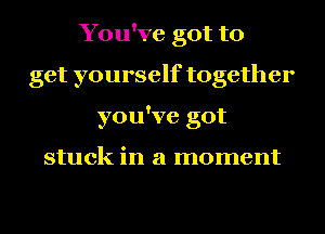 You've got to
get yourself together
you've got

stuck in a moment