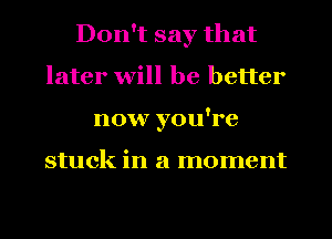 Don't say that
later will be better
now you're

stuck in a moment