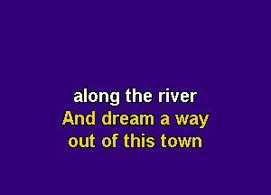 along the river

And dream a way
out of this town