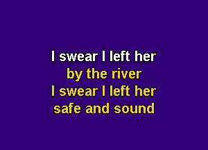 I swear I left her
by the river

I swear I left her
safe and sound