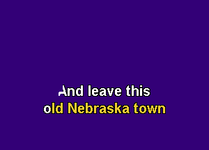 And leave this
old Nebraska town