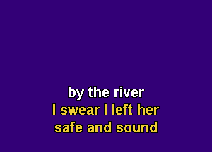 by the river
I swear I left her
safe and sound