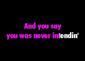 And you say

you was never iniendin'