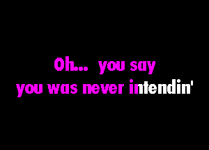 Oh... you say

you was never iniendin'