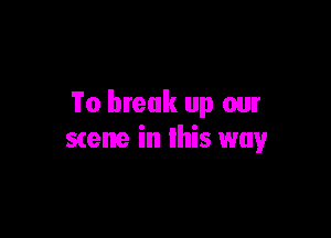 To break up our

scene in this way