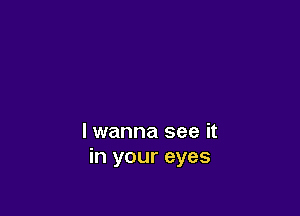 lwanna see it
in your eyes