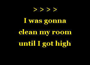 I was gonna

clean my room

until I got high