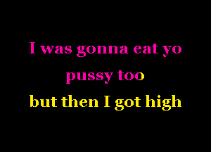 I was gonna eat yo

pussy too
but then I got high
