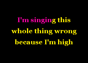 I'm singing this
whole thing wrong

because I'm high