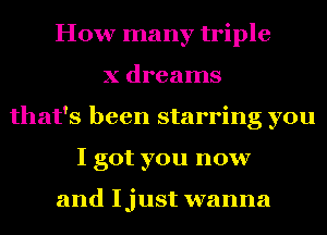 How many triple
X dreams
that's been starring you
I got you now

and Ijust wanna