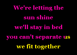 We're letting the
sun shine
we'll stay in bed
you can't separate us

we fit together