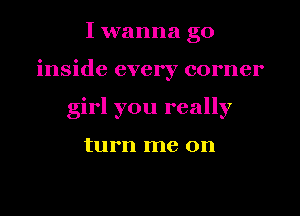 I wanna go

inside every corner

girl you really

turn me on