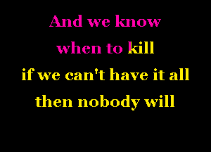 And we know
when to kill
if we can't have it all

then nobody will