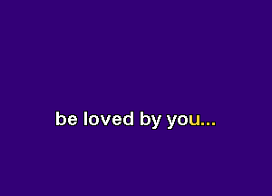 be loved by you...